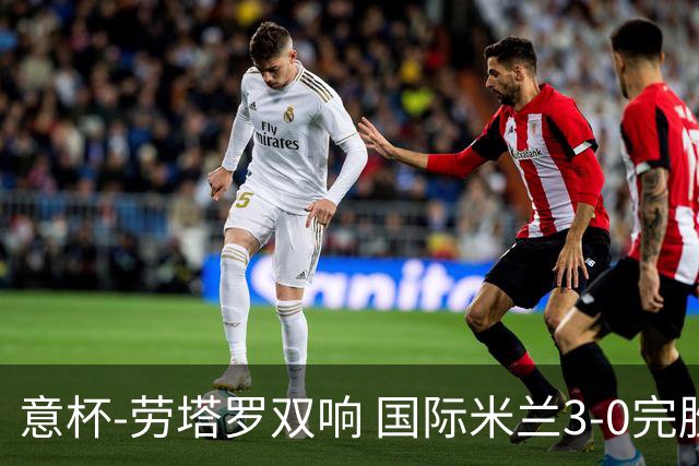 意杯-劳塔罗双响 国际米兰3-0完胜AC米兰挺进决赛
